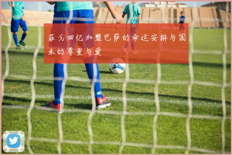 菲戈回忆加盟巴萨的命运安排与国米的尊重与爱