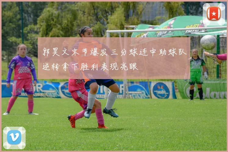 郭昊文末节爆发三分球连中助球队逆转拿下胜利表现亮眼
