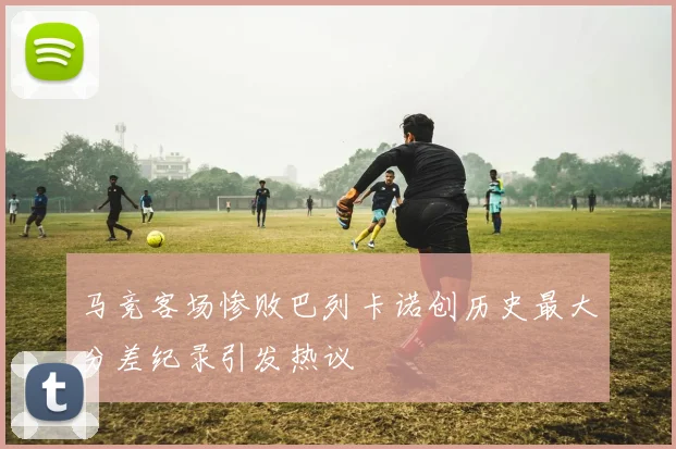 马竞客场惨败巴列卡诺创历史最大分差纪录引发热议