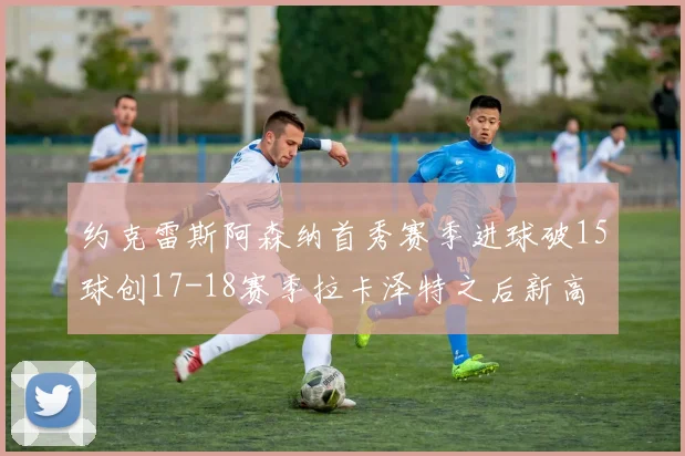 约克雷斯阿森纳首秀赛季进球破15球创17-18赛季拉卡泽特之后新高