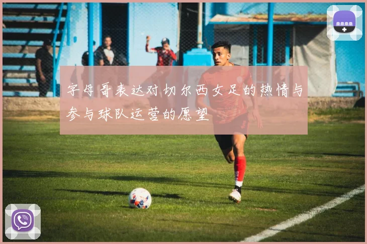 字母哥表达对切尔西女足的热情与参与球队运营的愿望