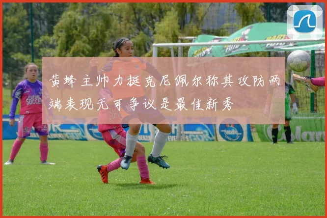 黄蜂主帅力挺克尼佩尔称其攻防两端表现无可争议是最佳新秀