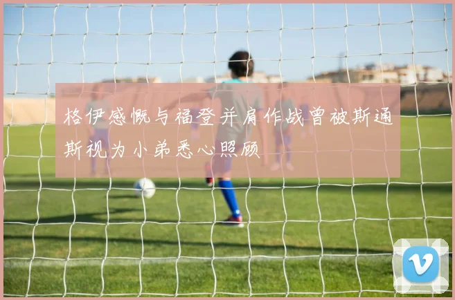 格伊感慨与福登并肩作战曾被斯通斯视为小弟悉心照顾