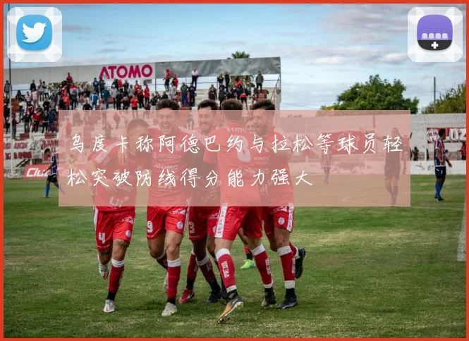 乌度卡称阿德巴约与拉松等球员轻松突破防线得分能力强大