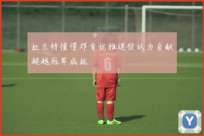 杜兰特憧憬邓肯优雅退役认为贡献超越冠军成就