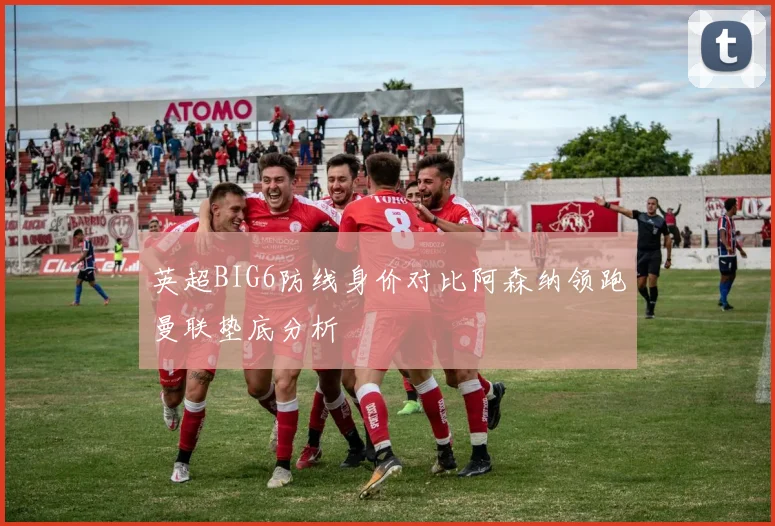 英超BIG6防线身价对比阿森纳领跑曼联垫底分析