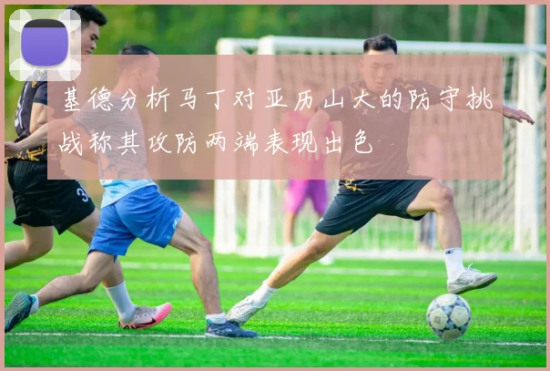 基德分析马丁对亚历山大的防守挑战称其攻防两端表现出色