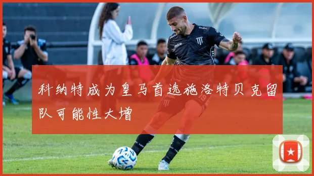 科纳特成为皇马首选施洛特贝克留队可能性大增
