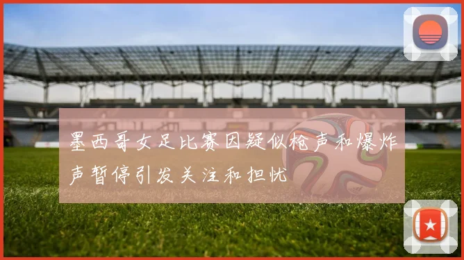 墨西哥女足比赛因疑似枪声和爆炸声暂停引发关注和担忧