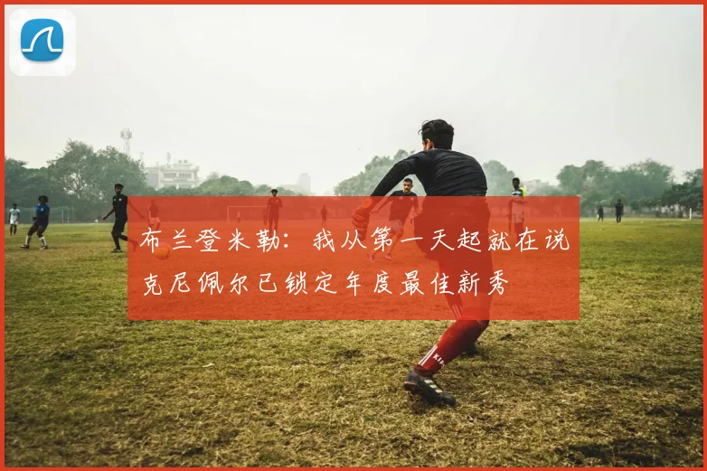 布兰登米勒：我从第一天起就在说克尼佩尔已锁定年度最佳新秀