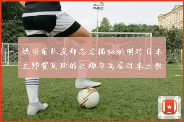 姚明前队友郑志龙揭秘姚明对日本主帅霍瓦斯的兴趣与高层对本土教练的偏好