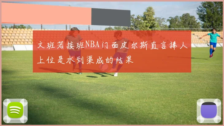 文班若接班NBA门面皮尔斯直言捧人上位是水到渠成的结果