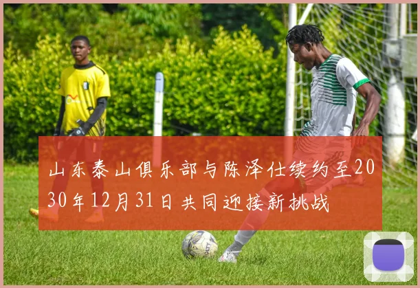山东泰山俱乐部与陈泽仕续约至2030年12月31日共同迎接新挑战