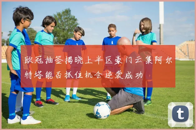 欧冠抽签揭晓上半区豪门云集阿尔特塔能否抓住机会逆袭成功