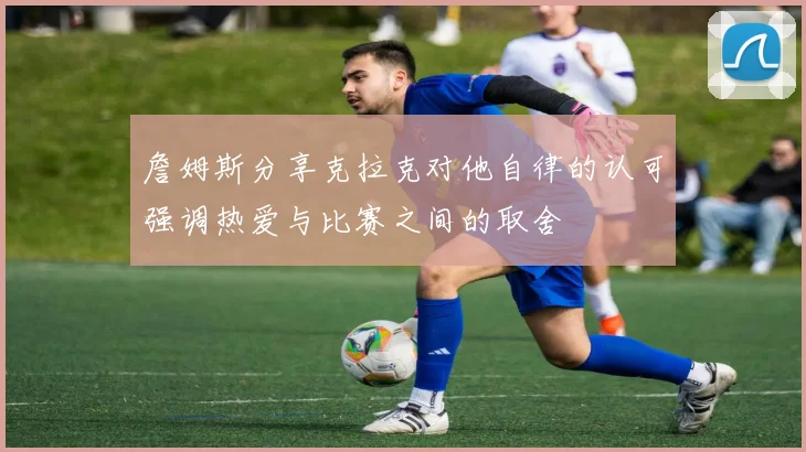 詹姆斯分享克拉克对他自律的认可强调热爱与比赛之间的取舍