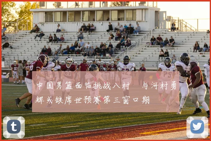 中国男篮面临挑战八村塁与河村勇辉或缺席世预赛第三窗口期