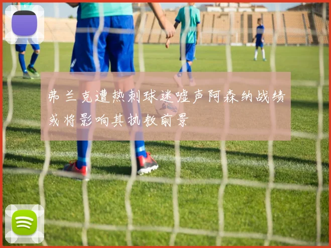 弗兰克遭热刺球迷嘘声阿森纳战绩或将影响其执教前景