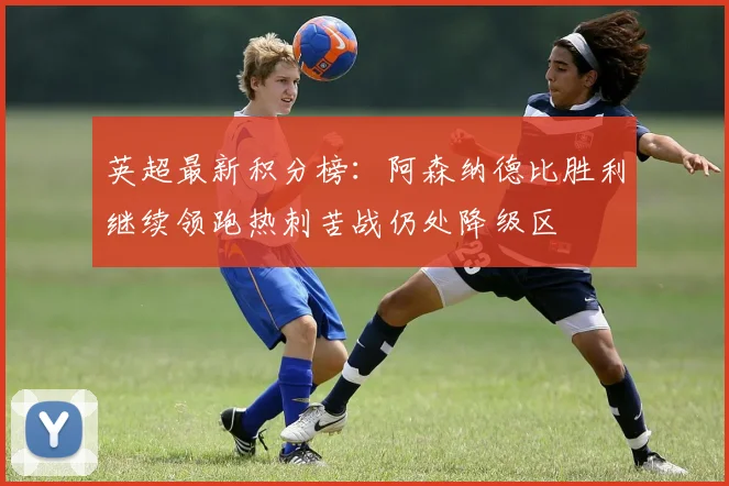 英超最新积分榜：阿森纳德比胜利继续领跑热刺苦战仍处降级区