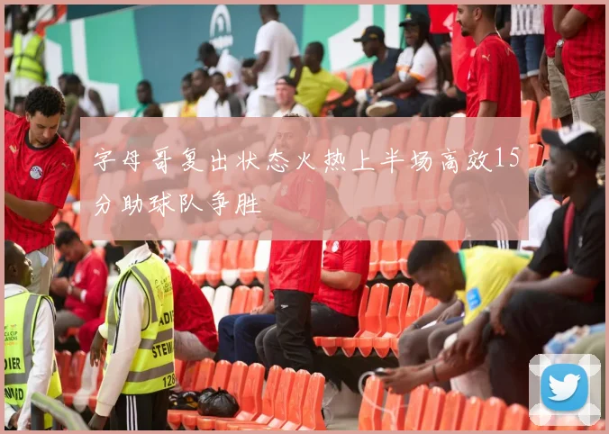 字母哥复出状态火热上半场高效15分助球队争胜