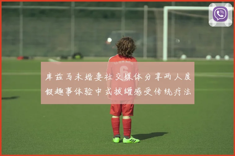 库兹马未婚妻社交媒体分享两人度假趣事体验中式拔罐感受传统疗法魅力