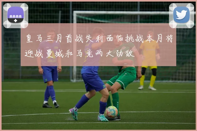 皇马三月首战失利面临挑战本月将迎战曼城和马竞两大劲敌