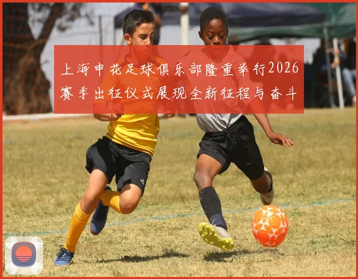 上海申花足球俱乐部隆重举行2026赛季出征仪式展现全新征程与奋斗目标
