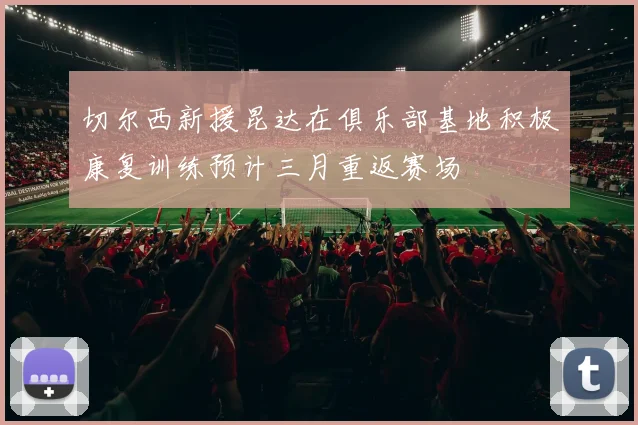 切尔西新援昆达在俱乐部基地积极康复训练预计三月重返赛场