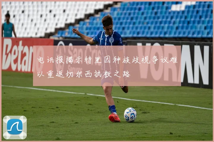 电讯报揭示特里因种族歧视争议难以重返切尔西执教之路