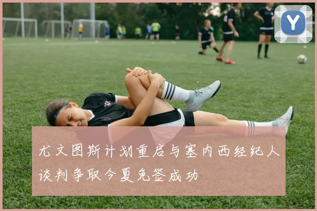 尤文图斯计划重启与塞内西经纪人谈判争取今夏免签成功