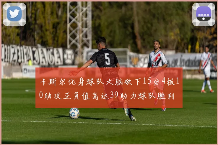 卡斯尔化身球队大脑砍下15分4板10助攻正负值高达39助力球队胜利